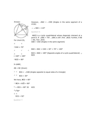 However, BAC = CDE (Angles in the same segment of a
circle)
BAC = 110°
Question 6:
ABCD is a cyclic quadrilateral whose diagonals intersect at a
point E. If DBC = 70°, BAC is 30°, find BCD. Further, if AB
= BC, find ECD.
CBD = CAD (Angles in the same segment)
BAD = BAC + CAD = 30° + 70° = 100°
BCD + BAD = 180° (Opposite angles of a cyclic quadrilateral)
BCD
In ∆ABC,
AB = BC (Given)
BCA = CAB (Angles opposite to equal sides of a triangle)
BCA = 30°
We have, BCD = 80°
BCA + ACD = 80°
° + ACD = 80° 30 ACD
= 50°
ECD = 50°
Question 7:
Answer:
For chord CD,
CAD = 70°
+ 100° = 180°
BCD = 80°
 
