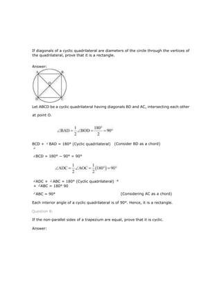 If diagonals of a cyclic quadrilateral are diameters of the circle through the vertices of
the quadrilateral, prove that it is a rectangle.
Answer:
Let ABCD be a cyclic quadrilateral having diagonals BD and AC, intersecting each other
at point O.
(Consider BD as a chord)
BCD = 180° − 90° = 90°
(Considering AC as a chord)
Each interior angle of a cyclic quadrilateral is of 90°. Hence, it is a rectangle.
Question 8:
If the non-parallel sides of a trapezium are equal, prove that it is cyclic.
Answer:
BCD + BAD = 180° (Cyclic quadrilateral)
ADC + ABC = 180° (Cyclic quadrilateral) °
+ ABC = 180° 90
ABC = 90°
 