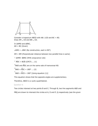 Consider a trapezium ABCD with AB | |CD and BC = AD.
Draw AM CD and BN CD.
In ∆AMD and ∆BNC,
AD = BC (Given)
AMD = BNC (By construction, each is 90°)
AM = BM (Perpendicular distance between two parallel lines is same)
∆AMD ∆BNC (RHS congruence rule)
ADC = BCD (CPCT) ... (1)
BAD and ADC are on the same side of transversal AD.
BAD + ADC = 180° ... (2)
BAD + BCD = 180° [Using equation (1)]
This equation shows that the opposite angles are supplementary.
Therefore, ABCD is a cyclic quadrilateral.
Question 9:
Two circles intersect at two points B and C. Through B, two line segments ABD and
PBQ are drawn to intersect the circles at A, D and P, Q respectively (see the given
 