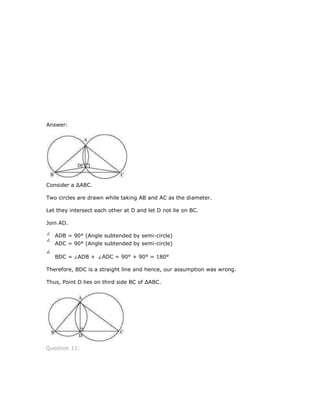 Answer:
Consider a ∆ABC.
Two circles are drawn while taking AB and AC as the diameter.
Let they intersect each other at D and let D not lie on BC.
Join AD.
ADB = 90° (Angle subtended by semi-circle)
ADC = 90° (Angle subtended by semi-circle)
BDC = ADB + ADC = 90° + 90° = 180°
Therefore, BDC is a straight line and hence, our assumption was wrong.
Thus, Point D lies on third side BC of ∆ABC.
Question 11:
 
