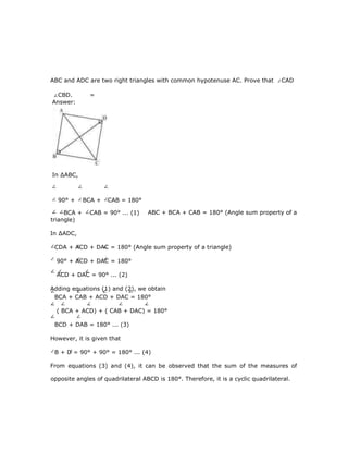 ABC and ADC are two right triangles with common hypotenuse AC. Prove that CAD
CBD. =
ABC + BCA + CAB = 180° (Angle sum property of a
triangle)
In ∆ADC,
CDA + ACD + DAC = 180° (Angle sum property of a triangle)
90° + ACD + DAC = 180°
ACD + DAC = 90° ... (2)
Adding equations (1) and (2), we obtain
BCA + CAB + ACD + DAC = 180°
( BCA + ACD) + ( CAB + DAC) = 180°
BCD + DAB = 180° ... (3)
However, it is given that
B + D = 90° + 90° = 180° ... (4)
From equations (3) and (4), it can be observed that the sum of the measures of
opposite angles of quadrilateral ABCD is 180°. Therefore, it is a cyclic quadrilateral.
Answer:
In ∆ABC,
90° + BCA + CAB = 180°
BCA + CAB = 90° ... (1)
 