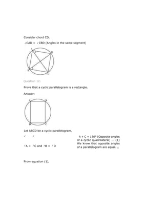 Consider chord CD.
CAD = CBD (Angles in the same segment)
Question 12:
Prove that a cyclic parallelogram is a rectangle.
Answer:
A + C = 180° (Opposite angles
of a cyclic quadrilateral) ... (1)
We know that opposite angles
of a parallelogram are equal.
From equation (1),
Let ABCD be a cyclic parallelogram.
A = C and B = D
 
