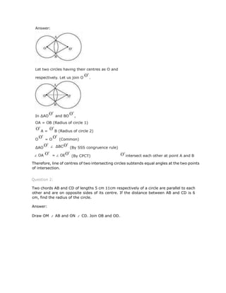 Therefore, line of centres of two intersecting circles subtends equal angles at the two points
of intersection.
Question 2:
Two chords AB and CD of lengths 5 cm 11cm respectively of a circle are parallel to each
other and are on opposite sides of its centre. If the distance between AB and CD is 6
cm, find the radius of the circle.
Answer:
Draw OM AB and ON CD. Join OB and OD.
 