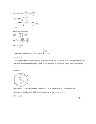 Therefore, the radius of the circle is cm.
Question 3:
The lengths of two parallel chords of a circle are 6 cm and 8 cm. If the smaller chord is at
distance 4 cm from the centre, what is the distance of the other chord from the centre?
Answer:
Let AB and CD be two parallel chords in a circle centered at O. Join OB and OD.
Distance of smaller chord AB from the centre of the circle = 4 cm
OM = 4 cm
MB =
From equation (2),
 