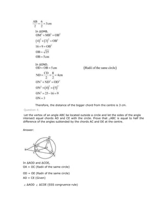 intersect equal chords AD and CE with the circle. Prove that ABC is equal to half the
difference of the angles subtended by the chords AC and DE at the centre.
Answer:
In ∆AOD and ∆COE,
OA = OC (Radii of the same circle)
OD = OE (Radii of the same circle)
AD = CE (Given)
∆AOD ∆COE (SSS congruence rule)
Let the vertex of an angle ABC be located outside a circle and let the sides of the angle
Question 4:
In ∆OMB,
In ∆OND,
Therefore, the distance of the bigger chord from the centre is 3 cm.
 