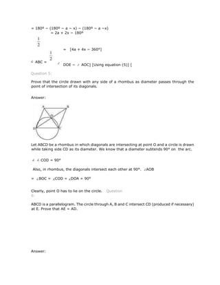 = 180º − (180º − a − x) − (180º − a −x)
= 2a + 2x − 180º
= [4a + 4x − 360°]
DOE − AOC] [Using equation (5)] [
Question 5:
Prove that the circle drawn with any side of a rhombus as diameter passes through the
point of intersection of its diagonals.
Answer:
Let ABCD be a rhombus in which diagonals are intersecting at point O and a circle is drawn
while taking side CD as its diameter. We know that a diameter subtends 90° on the arc.
COD = 90°
Also, in rhombus, the diagonals intersect each other at 90°. AOB
= BOC = COD = DOA = 90°
Clearly, point O has to lie on the circle. Question
6:
ABCD is a parallelogram. The circle through A, B and C intersect CD (produced if necessary)
at E. Prove that AE = AD.
Answer:
∠ ABC =
 