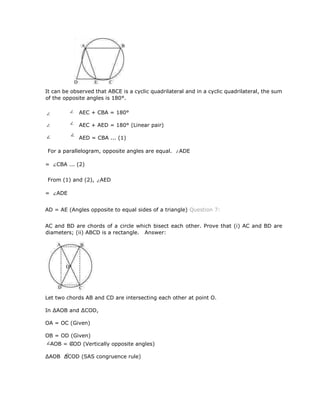 It can be observed that ABCE is a cyclic quadrilateral and in a cyclic quadrilateral, the sum
of the opposite angles is 180°.
AEC + CBA = 180°
AEC + AED = 180° (Linear pair)
AED = CBA ... (1)
For a parallelogram, opposite angles are equal. ADE
= CBA ... (2)
From (1) and (2), AED
= ADE
AD = AE (Angles opposite to equal sides of a triangle) Question 7:
AC and BD are chords of a circle which bisect each other. Prove that (i) AC and BD are
diameters; (ii) ABCD is a rectangle. Answer:
Let two chords AB and CD are intersecting each other at point O.
In ∆AOB and ∆COD,
OA = OC (Given)
OB = OD (Given)
AOB = COD (Vertically opposite angles)
∆AOB ∆COD (SAS congruence rule)
 