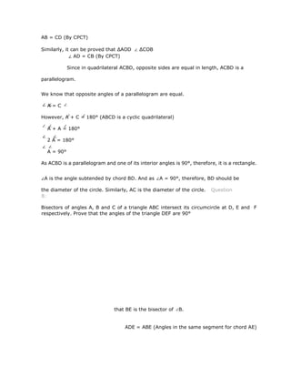 AB = CD (By CPCT)
Similarly, it can be proved that ∆AOD ∆COB
AD = CB (By CPCT)
Since in quadrilateral ACBD, opposite sides are equal in length, ACBD is a
parallelogram.
We know that opposite angles of a parallelogram are equal.
A = C
However, A + C = 180° (ABCD is a cyclic quadrilateral)
A + A = 180°
2 A = 180°
A = 90°
As ACBD is a parallelogram and one of its interior angles is 90°, therefore, it is a rectangle.
A is the angle subtended by chord BD. And as A = 90°, therefore, BD should be
the diameter of the circle. Similarly, AC is the diameter of the circle. Question
8:
Bisectors of angles A, B and C of a triangle ABC intersect its circumcircle at D, E and F
respectively. Prove that the angles of the triangle DEF are 90°
that BE is the bisector of B.
ADE = ABE (Angles in the same segment for chord AE)
 