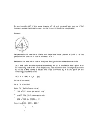 4
0
In any triangle ABC, if the angle bisector of A and perpendicular bisector of BC
intersect, prove that they intersect on the circum circle of the triangle ABC.
Answer:
Let perpendicular bisector of side BC and angle bisector of A meet at point D. Let the
perpendicular bisector of side BC intersect it at E.
Perpendicular bisector of side BC will pass through circumcentre O of the circle.
BOC and BAC are the angles subtended by arc BC at the centre and a point A on
the remaining part of the circle respectively. We also know that the angle subtended
by an arc at the centre is double the angle subtended by it at any point on the
remaining part of the circle.
BOC = 2 BAC = 2 A ... (1)
In ∆BOE and ∆COE,
OE = OE (Common)
OB = OC (Radii of same circle)
OEB = OEC (Each 90° as OD BC)
∆BOE COE (RHS congruence rule)
BOE = COE (By CPCT) ... (2)
However, BOE + COE = BOC
 
