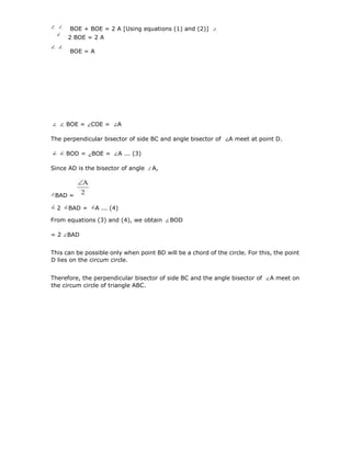 BOE + BOE = 2 A [Using equations (1) and (2)]
2 BOE = 2 A
BOE = A
4
1
BOE = COE = A
The perpendicular bisector of side BC and angle bisector of A meet at point D.
BOD = BOE = A ... (3)
Since AD is the bisector of angle A,
From equations (3) and (4), we obtain BOD
= 2 BAD
This can be possible only when point BD will be a chord of the circle. For this, the point
D lies on the circum circle.
Therefore, the perpendicular bisector of side BC and the angle bisector of A meet on
the circum circle of triangle ABC.
BAD =
2 BAD = A ... (4)
 