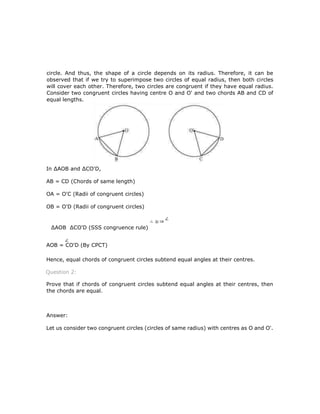 circle. And thus, the shape of a circle depends on its radius. Therefore, it can be
observed that if we try to superimpose two circles of equal radius, then both circles
will cover each other. Therefore, two circles are congruent if they have equal radius.
Consider two congruent circles having centre O and O' and two chords AB and CD of
equal lengths.
In ∆AOB and ∆CO'D,
AB = CD (Chords of same length)
OA = O'C (Radii of congruent circles)
OB = O'D (Radii of congruent circles)
∆AOB ∆CO'D (SSS congruence rule)
AOB = CO'D (By CPCT)
Hence, equal chords of congruent circles subtend equal angles at their centres.
Question 2:
Prove that if chords of congruent circles subtend equal angles at their centres, then
the chords are equal.
Answer:
Let us consider two congruent circles (circles of same radius) with centres as O and O'.
 