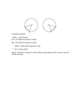 In ∆AOB and ∆CO'D,
AOB = CO'D (Given)
OA = O'C (Radii of congruent circles)
OB = O'D (Radii of congruent circles)
∆AOB ∆CO'D (SSS congruence rule)
AB = CD (By CPCT)
Hence, if chords of congruent circles subtend equal angles at their centres, then the
chords are equal.
 