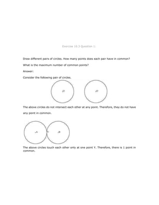 Exercise 10.3 Question 1:
Draw different pairs of circles. How many points does each pair have in common?
What is the maximum number of common points?
Answer:
Consider the following pair of circles.
The above circles do not intersect each other at any point. Therefore, they do not have
any point in common.
The above circles touch each other only at one point Y. Therefore, there is 1 point in
common.
 