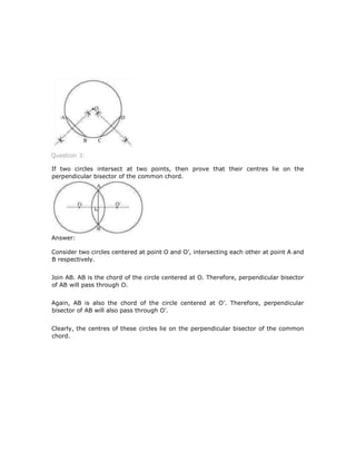 Question 3:
If two circles intersect at two points, then prove that their centres lie on the
perpendicular bisector of the common chord.
Answer:
Consider two circles centered at point O and O’, intersecting each other at point A and
B respectively.
Join AB. AB is the chord of the circle centered at O. Therefore, perpendicular bisector
of AB will pass through O.
Again, AB is also the chord of the circle centered at O’. Therefore, perpendicular
bisector of AB will also pass through O’.
Clearly, the centres of these circles lie on the perpendicular bisector of the common
chord.
 