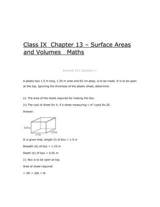 Class IX Chapter 13 – Surface Areas
and Volumes Maths
Exercise 13.1 Question 1:
A plastic box 1.5 m long, 1.25 m wide and 65 cm deep, is to be made. It is to be open
at the top. Ignoring the thickness of the plastic sheet, determine:
(i) The area of the sheet required for making the box.
(ii) The cost of sheet for it, if a sheet measuring 1 m2
costs Rs 20.
Answer:
It is given that, length (l) of box = 1.5 m
Breadth (b) of box = 1.25 m
Depth (h) of box = 0.65 m
(i) Box is to be open at top.
Area of sheet required
= 2lh + 2bh + lb
 