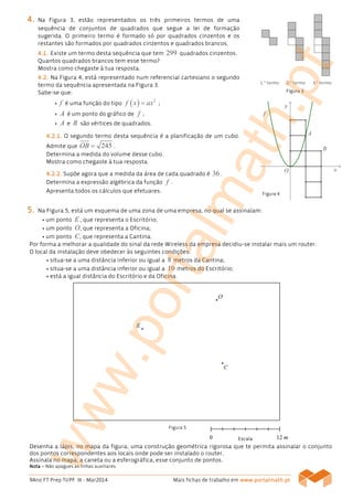 9Ano FT Prep TI/PF III - Mar2014 Mais fichas de trabalho em www.www.www.www.portalmath.portalmath.portalmath.portalmath.ptptptpt
4444.... Na Figura 3, estão representados os três primeiros termos de uma
sequência de conjuntos de quadrados que segue a lei de formação
sugerida. O primeiro termo é formado só por quadrados cinzentos e os
restantes são formados por quadrados cinzentos e quadrados brancos.
4444....1111.... Existe um termo desta sequência que tem 299 quadrados cinzentos.
Quantos quadrados brancos tem esse termo?
Mostra como chegaste à tua resposta.
4444....2222.... Na Figura 4, está representado num referencial cartesiano o segundo
termo da sequência apresentada na Figura 3.
Sabe-se que:
• f é uma função do tipo ( ) 2
f x ax= ;
• A é um ponto do gráfico de f ;
• A e B são vértices de quadrados.
4444.2.1..2.1..2.1..2.1. O segundo termo desta sequência é a planificação de um cubo.
Admite que 245OB = .
Determina a medida do volume desse cubo.
Mostra como chegaste à tua resposta.
4444.2.2..2.2..2.2..2.2. Supõe agora que a medida da área de cada quadrado é 36.
Determina a expressão algébrica da função f .
Apresenta todos os cálculos que efetuares.
5555.... Na Figura 5, está um esquema de uma zona de uma empresa, no qual se assinalam:
• um ponto E, que representa o Escritório;
• um ponto O, que representa a Oficina;
• um ponto C, que representa a Cantina.
Por forma a melhorar a qualidade do sinal da rede Wireless da empresa decidiu-se instalar mais um router.
O local da instalação deve obedecer às seguintes condições:
• situa-se a uma distância inferior ou igual a 8 metros da Cantina;
• situa-se a uma distância inferior ou igual a 10 metros do Escritório;
• está a igual distância do Escritório e da Oficina.
Desenha a lápis, no mapa da figura, uma construção geométrica rigorosa que te permita assinalar o conjunto
dos pontos correspondentes aos locais onde pode ser instalado o router.
Assinala no mapa, a caneta ou a esferográfica, esse conjunto de pontos.
NotaNotaNotaNota –––– Não apagues as linhas auxiliares.
Figura 3
Figura 5
EscalaEscalaEscalaEscala
Figura 4
www.portalmath.pt
 