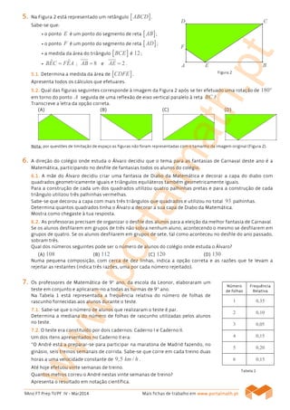 9Ano FT Prep TI/PF IV - Mar2014 Mais fichas de trabalho em www.www.www.www.portalmath.portalmath.portalmath.portalmath.ptptptpt
NúmeroNúmeroNúmeroNúmero
de folhasde folhasde folhasde folhas
FrequFrequFrequFrequênciaênciaênciaência
RRRRelativaelativaelativaelativa
1 0,35
2 0,10
3 0,05
4 0,15
5 0,20
6 0,15
5555.... Na Figura 2 está representado um retângulo [ ]ABCD .
Sabe-se que:
• o ponto E é um ponto do segmento de reta [ ]AB ;
• o ponto F é um ponto do segmento de reta [ ]AD ;
• a medida da área do triângulo [ ]BCE é 12;
• ˆ ˆBEC FEA= ; 8AB = e 2AE = .
5555....1111.... Determina a medida da área de [ ]CDFE .
Apresenta todos os cálculos que efetuares.
5555....2222.... Qual das figuras seguintes corresponde à imagem da Figura 2 após se ter efetuado uma rotação de 180°
em torno do ponto A seguida de uma reflexão de eixo vertical paralelo à reta BC ?
Transcreve a letra da opção correta.
(A)(A)(A)(A) (B)(B)(B)(B) (C)(C)(C)(C) (D)(D)(D)(D)
Nota:Nota:Nota:Nota: por questões de limitação de espaço as figuras não foram representadas com o tamanho da imagem original (Figura 2).
6666.... A direção do colégio onde estuda o Álvaro decidiu que o tema para as fantasias de Carnaval deste ano é a
Matemática, participando no desfile de fantasias todos os alunos do colégio.
6666....1111.... A mãe do Álvaro decidiu criar uma fantasia de Diabo da Matemática e decorar a capa do diabo com
quadrados geometricamente iguais e triângulos equiláteros também geometricamente iguais.
Para a construção de cada um dos quadrados utilizou quatro palhinhas pretas e para a construção de cada
triângulo utilizou três palhinhas vermelhas.
Sabe-se que decorou a capa com mais três triângulos que quadrados e utilizou no total 93 palhinhas.
Determina quantos quadrados tinha o Álvaro a decorar a sua capa de Diabo da Matemática.
Mostra como chegaste à tua resposta.
6666....2222.... As professoras precisam de organizar o desfile dos alunos para a eleição da melhor fantasia de Carnaval.
Se os alunos desfilarem em grupos de três não sobra nenhum aluno, acontecendo o mesmo se desfilarem em
grupos de quatro. Se os alunos desfilarem em grupos de sete, tal como aconteceu no desfile do ano passado,
sobram três.
Qual dos números seguintes pode ser o número de alunos do colégio onde estuda o Álvaro?
(A)(A)(A)(A) 108 (B)(B)(B)(B) 112 (C)(C)(C)(C) 120 (D)(D)(D)(D) 130
Numa pequena composição, com cerca de dez linhas, indica a opção correta e as razões que te levam a
rejeitar as restantes (indica três razões, uma por cada número rejeitado).
7777.... Os professores de Matemática de 9º ano, da escola da Leonor, elaboraram um
teste em conjunto e aplicaram-no a todas as turmas de 9º ano.
Na Tabela 1 está representada a frequência relativa do número de folhas de
rascunho fornecidas aos alunos durante o teste.
7777....1111.... Sabe-se que o número de alunos que realizaram o teste é par.
Determina a mediana do número de folhas de rascunho utilizadas pelos alunos
no teste.
7777....2222.... O teste era constituído por dois cadernos: Caderno I e Caderno II.
Um dos itens apresentados no Caderno II era:
“O André está a preparar-se para participar na maratona de Madrid fazendo, no
ginásio, seis treinos semanais de corrida. Sabe-se que corre em cada treino duas
horas a uma velocidade constante de 9,5 /km h .
Até hoje efetuou vinte semanas de treino.
Quantos metros correu o André nestas vinte semanas de treino?
Apresenta o resultado em notação científica.
Figura 2
Tabela 1
www.portalmath.pt
 