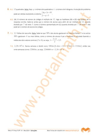 9Ano FT Prep TI/PF IV - Mar2014 - SoluçõesSoluçõesSoluçõesSoluções Mais fichas de trabalho em wwwwwwwwwwww....portalmath.ptportalmath.ptportalmath.ptportalmath.pt
6666.... 6666....1111.... 12quadrados. Nota: Seja q o número de quadrados e t o número de triângulos. A solução do problema
pode ser obtida resolvendo o sistema
4 3 93
3
q t
t q
+ =

= +
.
6666....2222.... (A(A(A(A)))). O número de alunos do colégio é múltiplo de 12, logo as hipóteses (B(B(B(B)))) e (D(D(D(D)))) não podem ser a
resposta correta. Sabe-se ainda que o número de alunos para além de ser múltiplo de 12 quando
dividido por 7 dá resto 3. Como o número apresentado em (C(C(C(C)))) quando dividido por 7 dá resto 1 não
pode ser o número de alunos do colégio.
7777.... 7777....1111.... 3,5 folhas de rascunho. Nota: Sabe-se que 50% dos alunos gastaram no máximo folhas 3 e os outros
50% gastaram 4 ou mais folhas, como o número de alunos é par a mediana é calculada fazendo a
média dos dois valores centrais ( 3 e 4), ou seja,
3 4
3,5
2
x
+
= =ɶ .
7777....2222....
6
2,28 10 m× . Numa semana o André corre 108km ( )6 2 9,5 / 114dias h km h km× × = então nas
vinte semanas correu 2280km , ou seja,
6
2280000 2,28 10m m= × .
www.portalmath.pt
 