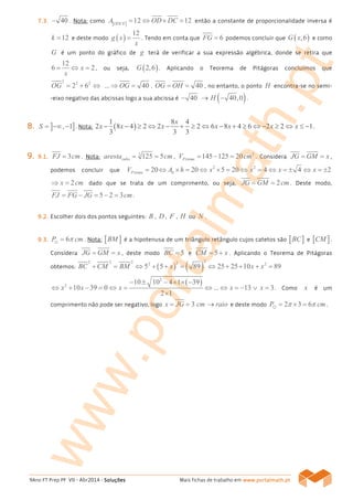 9Ano FT Prep PF VII - Abr2014 - SoluçõesSoluçõesSoluçõesSoluções Mais fichas de trabalho em www.www.www.www.portalmath.portalmath.portalmath.portalmath.ptptptpt
7777....3333.... 40− . Nota: como [ ] 12 12ODCE
A OD DC= ⇔ × = então a constante de proporcionalidade inversa é
12k = e deste modo ( )
12
g x
x
= . Tendo em conta que 6FG = podemos concluir que ( ),6G x e como
G é um ponto do gráfico de g terá de verificar a sua expressão algébrica, donde se retira que
12
6 2x
x
= ⇔ = , ou seja, ( )2,6G . Aplicando o Teorema de Pitágoras concluímos que
2 2 2
2 6OG = + ⇔ ... 40OG⇒ = . 40OG OH= = , no entanto, o ponto H encontra-se no semi-
-eixo negativo das abcissas logo a sua abcissa é 40− → ( )40,0H − .
8888.... ] ], 1S = −∞ − . Nota: ( )
1 8 4
2 8 4 2 2 2 6 8 4 6 2 2 1
3 3 3
x
x x x x x x x− − ≥ ⇔ − + ≥ ⇔ − + ≥ ⇔ − ≥ ⇔ ≤ − .
9999.... 9999....1111.... 3FJ cm= . Nota: 3
125 5cuboaresta cm= = ,
3
145 125 20PrismaV cm= − = . Considera JG GM x= = ,
podemos concluir que
2 2
20 20 5 20 4 4 2Prisma bV A h x x x x= ⇔ × = ⇔ × = ⇔ = ⇔ = ± ⇔ = ±
2x cm⇒ = dado que se trata de um comprimento, ou seja, 2JG GM cm= = . Deste modo,
5 2 3FJ FG JG cm= − = − = .
9999....2222.... Escolher dois dos pontos seguintes: B , D , F , H ou .
9999....3333.... 6P cmπ=⊙ . Nota: [ ]BM é a hipotenusa de um triângulo retângulo cujos catetos são [ ]BC e [ ]CM .
Considera JG GM x= = , deste modo 5BC = e 5CM x= + . Aplicando o Teorema de Pitágoras
obtemos: ( ) ( )
22 2 2 22 2
5 5 89 25 25 10 89BC CM BM x x x+ = ⇔ + + = ⇔ + + + =
( )2
2
10 10 4 1 39
10 39 0 ... 13 3
2 1
x x x x x
− ± − × × −
⇔ + − = ⇔ = ⇔ ⇔ = − ∨ =
×
. Como x é um
comprimento não pode ser negativo, logo 3x JG cm raio= = → e deste modo 2 3 6P cmπ π= × =⊙ .
www.portalmath.pt
 