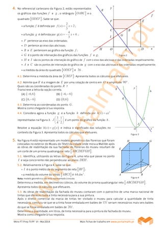 9Ano FT Prep TI/PF VI - Mar2014 Mais fichas de trabalho em www.www.www.www.portalmath.portalmath.portalmath.portalmath.ptptptpt
4444.... No referencial cartesiano da Figura 2, estão representados
os gráficos das funções f e g , o retângulo [ ]OABC e o
quadrado [ ]ODEF . Sabe-se que:
• a função f é definida por
2
( ) 2
3
f x x= + ;
• a função g é definida por
4
g( ) 4
3
x x= − + ;
• F pertence ao eixo das ordenadas;
• D pertence ao eixo das abcissas;
• B e E pertencem ao gráfico da função f ;
• G é o ponto de interseção dos gráficos das funções f e g;
• H e I são os pontos de interseção do gráfico de f com o eixo das abcissas e das ordenadas respetivamente;
• A e C são os pontos de interseção do gráfico de g com o eixo das abcissas e das ordenadas respetivamente;
• a medida da área do quadrado [ ]ODEF é 36 .
4444.1.1.1.1.... Determina a medida da área de [ ]CBEF . Apresenta todos os cálculos que efetuares.
4444....2222.... Admite que R é a imagem de E por uma rotação de centro em O e amplitude 90°.
Quais são as coordenadas do ponto R ?
Transcreve a letra da opção correta.
(A)(A)(A)(A) ( )6 6− , (B)(B)(B)(B) ( )6 6− −,
(C)(C)(C)(C) ( )6 6−, (D)(D)(D)(D) ( )0 6,
4444....3333.... Determina as coordenadas do ponto G.
Mostra como chegaste à tua resposta.
4444....4444.... Considera agora a função g e a função h definida por
2
( )h x ax=
representadas na Figura 3.
3 1
,
4 2
J
 
 
 
é um ponto do gráfico da função h.
Resolve a equação ( )( )h x g x= e indica o significado das soluções no
contexto da Figura 3. Apresenta todos os cálculos que efetuares.
5555.... Na Figura 4 está representado um modelo geométrico das floreiras que foram
colocadas no exterior do Museu do Têxtil da cidade onde mora a Matilde após
as obras de reabilitação da sua fachada. As floreiras do museu resultam de
um corte de um prisma quadrangular reto [ ]ABCDEFGH .
5555....1111.... Identifica, utilizando as letras da Figura 4, uma reta que passe no ponto
I e seja concorrente não perpendicular ao plano DEH .
5555....2222.... Relativamente à Figura 4, sabe-se que:
• I é o ponto médio de do segmento de reta [ ]BF ;
• a medida do volume do sólido [ ]ABCI é
3
64dm .
Nota:Nota:Nota:Nota: modelo geométrico não está representado à escala.
Determina a medida, em decímetros cúbicos, do volume do prisma quadrangular reto [ ]ABCDEFGH .
Apresenta todos os cálculos que efetuares.
5555....3333.... As obras de reabilitação da fachada do museu contaram com o patrocínio de uma marca nacional de
tintas que ofereceu toda a tinta necessária para a sua pintura.
Após o diretor comercial da marca de tintas ter visitado o museu para calcular a quantidade de tinta
necessária, concluiu-se que se a tinta fosse embalada em baldes de 15l seriam necessários mais seis baldes
do que se fosse embalada em baldes de 20l .
Determina a quantidade, em litros, de tinta necessária para a pintura da fachada do museu.
Mostra como chegaste à tua resposta.
Figura 4
Figura 2
Figura 3
www.portalmath.pt
 