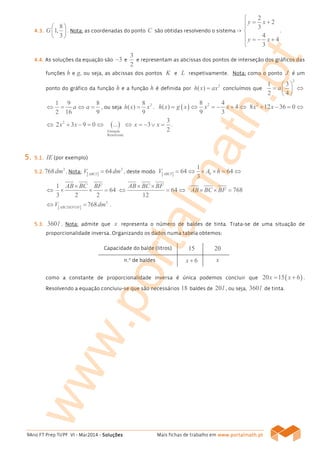 9Ano FT Prep TI/PF VI - Mar2014 - SoluçõesSoluçõesSoluçõesSoluções Mais fichas de trabalho em www.www.www.www.portalmath.portalmath.portalmath.portalmath.ptptptpt
4444....3.3.3.3.
8
1,
3
G
 
 
 
. Nota: as coordenadas do ponto C são obtidas resolvendo o sistema ->
2
2
3
4
4
3
y x
y x

= +

 = − +

.
4444....4444.... As soluções da equação são 3− e
3
2
e representam as abcissas dos pontos de interseção dos gráficos das
funções h e g, ou seja, as abcissas dos pontos K e L respetivamente. Nota: como o ponto J é um
ponto do gráfico da função h e a função h é definida por
2
( )h x ax= concluímos que
2
1 3
2 4
a
 
= ⇔ 
 
1 9 8
2 16 9
a a⇔ = ⇔ = , ou seja
28
( )
9
h x x= . ( ) 28 4
( ) 4
9 3
h x g x x x= ⇔ = − + ⇔ 2
8 12 36 0x x+ − = ⇔
⇔ 2
2 3 9 0x x+ − = ⇔ ( )
Fórmula
Resolvente
... ⇔
3
3
2
x x= − ∨ = .
5555.... 5555....1111.... IE (por exemplo)
5555....2222....
3
768dm . Nota: [ ]
3
64ABCI
V dm= , deste modo [ ]
1
64 64
3
bABCI
V A h= ⇔ × × = ⇔
⇔
1
64
3 2 2
AB BC BF×
× × = 64
12
AB BC BF× ×
⇔ = ⇔ 768AB BC BF× × =
[ ]
3
768ABCDEFGH
V dm⇔ = .
5555....3333.... 360l . Nota: admite que x representa o número de baldes de tinta. Trata-se de uma situação de
proporcionalidade inversa. Organizando os dados numa tabela obtemos:
Capacidade do balde (litros) 15 20
n.º de baldes 6x + x
como a constante de proporcionalidade inversa é única podemos concluir que ( )20 15 6x x= + .
Resolvendo a equação concluiu-se que são necessários 18 baldes de 20l , ou seja, 360l de tinta.
www.portalmath.pt
 