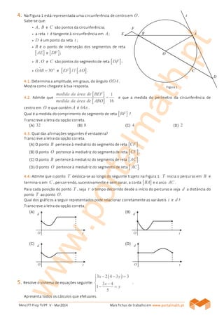 9Ano FT Prep TI/PF V - Mar2014 Mais fichas de trabalho em www.www.www.www.portalmath.portalmath.portalmath.portalmath.ptptptpt
4444.... Na Figura 1 está representada uma circunferência de centro em O.
Sabe-se que:
• A, B e C são pontos da circunferência;
• a reta t é tangente à circunferência em A;
• D é um ponto da reta t ;
• B é o ponto de interseção dos segmentos de reta
[ ]AE e [ ]DF ;
• B , O e C são pontos do segmento de reta [ ]DF ;
• ˆ 30OAB = ° e [ ] [ ]EF AO/ / .
4444.1..1..1..1. Determina a amplitude, em graus, do ângulo ODA .
Mostra como chegaste à tua resposta.
4444....2.2.2.2. Admite que
[ ]
[ ]
1
16
medida da área de BEF
medida da área de ABO
= e que a medida do perímetro da circunferência de
centro em O e que contém A é 64π .
Qual é a medida do comprimento do segmento de reta [ ]BF ?
Transcreve a letra da opção correta.
(A)(A)(A)(A) 32 (B)(B)(B)(B) 8 (C)(C)(C)(C) 4 (D)(D)(D)(D) 2
4444.3..3..3..3. Qual das afirmações seguintes é verdadeira?
Transcreve a letra da opção correta.
(A)(A)(A)(A) O ponto B pertence à mediatriz do segmento de reta [ ]CF .
(B(B(B(B)))) O ponto O pertence à mediatriz do segmento de reta [ ]CF .
(C(C(C(C)))) O ponto B pertence à mediatriz do segmento de reta [ ]AC .
(D(D(D(D)))) O ponto O pertence à mediatriz do segmento de reta [ ]AC .
4444....4444.... Admite que o ponto T desloca-se ao longo do seguinte trajeto na Figura 1: T inicia o percurso em B e
termina-o em C , percorrendo, sucessivamente e sem parar, a corda [ ]BA e o arco AC .
Para cada posição do ponto T , seja t o tempo decorrido desde o início do percurso e seja d a distância do
ponto T ao ponto O.
Qual dos gráficos a seguir representados pode relacionar corretamente as variáveis t e d ?
Transcreve a letra da opção correta.
(A)(A)(A)(A) (B(B(B(B))))
(C(C(C(C)))) (D(D(D(D))))
5555.... Resolve o sistema de equações seguinte:
( )3 2 4 3 3
3 4
1
5
x y
x
y
− − =

 −
− =

.
Apresenta todos os cálculos que efetuares.
Figura 1
www.portalmath.pt
 