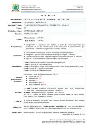GOVERNO DO MUNICIPIO                                                                            Secretaria Municipal
                 BANDEIRANTES DO TOCANTINS                                                                               da Educação
                 bandeirantesdotocantins.blogspot.com.br                                              semecbandeirantes@hotmail.com
                 Escola Municipal Francisco Divino Vasconcelos                               franciscodivinovasconcelos@hotmail.com


                                                      PLANO DE AULA

  Unidade escolar: ESCOLA MUNICIPAL FRANCISCO DIVINO VASCONCELOS
     Professor (a): EDUARDO TAVARES JÚNIOR
Ano /Série/Período: 9º ANO ENSINO FUNDAMENTAL / VESPERTINO – 13h às 17h
          Turma: “U”
Disciplinas / Eixos: GRANDEZAS E MEDIDAS
        Bimestre: 3º BIMESTRE / 2012

                      Data de inicio: 12/09/2012
         Período:
                       Data de final: 14/09/2012

                      Compreender o significado das medidas, a partir de situações-problema que
    Competências:      expressem seu uso no contexto social e em outras áreas do conhecimento e que
                       possibilitem a comparação de grandezas de mesma natureza.

                        Calcular e resolver situações diversas envolvendo porcentagem e juros.
                        Interpretar e aplicara fórmula do montante para juros simples e composto
     Habilidades:
                        Diferenciar e calcular juros simples e composto nas diversas situações do cotidiano.
                        Aplicar a idéia de valor atual envolvendo juros e porcentagem.

                  1ª aula: Familiarização e identificação da Porcentagem e juro
                  2ª aula: Exposição da Porcentagem e juro;
    Metodologias: 3ª aula: Uso de objetos educacionais: imagens/áudio/vídeos/Animação/Simulação/jogos;
                  4ª aula: Resolução e correção de atividades;
                  5ª aula: Revisão e Atividades avaliativas.

                  Porcentagem e juros simples e compostos. Pág. 50
                       Acréscimo pág: 51
       Conteúdo
                       Desconto pág: 51
   programático /
                       Juros pág. 52
      Atividades:
                       Juros simples. pág: 53
                       Juros compostos. pág: 56

                  TECNOLOGICOS: Softwares Educacionais, Internet, Data show, Retroprojetor,
                  Tv/DVD, Som, Caixa Amplificada, Máquina Fotográfica.
        Recursos: DIDATICOS: Material dourado, Algeplan, Livro Didático.
                  MATRIAL: Quadro, giz, Xerox, Cartazes, jornais, Revistas, Papel A/4, Pincel atômico,
                  Papel madeira, Cola, Fita adesiva, Tesoura.

                     A avaliação acontecerá de acordo com o Projeto Político Pedagógico desta unidade
       Avaliação:
                     escolar, sendo somativa e continuada.

                     SOUZA: Joamir Robert de. Vontade de Saber Matemática, 8ª : 1 ed. São Paulo: FTD,09
     Bibliografia:
                     OBJETOS EDUCACIONAIS: http://objetoseducacionais2.mec.gov.br/handle/mec/44

     Observações: O plano de aula é flexível , podendo haver mudanças durante sua aplicação.
                                                                         Quarta-feira, 01 de agosto de 2012.


                                                                      Pós-Graduação em Coordenação Pedagógica, UFT, Conclusão em 2011.
                                                        Pós-Graduação em Gestão, Supervisão e Orientação Escolar, FTED, Conclusão em 2010.
                                                        Pós-Graduação em Met. do Ens. de Ciências Naturais e Matemática, UNITINS, em 2008.
 