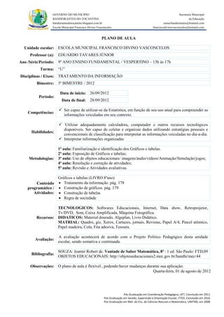 GOVERNO DO MUNICIPIO                                                                            Secretaria Municipal
                 BANDEIRANTES DO TOCANTINS                                                                               da Educação
                 bandeirantesdotocantins.blogspot.com.br                                              semecbandeirantes@hotmail.com
                 Escola Municipal Francisco Divino Vasconcelos                               franciscodivinovasconcelos@hotmail.com


                                                      PLANO DE AULA

  Unidade escolar: ESCOLA MUNICIPAL FRANCISCO DIVINO VASCONCELOS
     Professor (a): EDUARDO TAVARES JÚNIOR
Ano /Série/Período: 9º ANO ENSINO FUNDAMENTAL / VESPERTINO – 13h às 17h
          Turma: “U”
Disciplinas / Eixos: TRATAMENTO DA INFORMAÇÃO
        Bimestre: 3º BIMESTRE / 2012

                      Data de inicio: 26/09/2012
         Período:
                       Data de final: 28/09/2012

                      Ser capaz de utilizar-se da Estatística, em função de seu uso atual para compreender as
    Competências:
                       informações veiculadas em seu contexto.

                      Utilizar adequadamente calculadora, computador e outros recursos tecnológicos
                       disponíveis. Ser capaz de coletar e organizar dados utilizando estratégias pessoais e
     Habilidades:
                       convencionais de classificação para interpretar as informações veiculadas no dia-a-dia.
                      Interpretar informações organizadas

                  1ª aula: Familiarização e identificação dos Gráficos e tabelas.
                  2ª aula: Exposição de Gráficos e tabelas;
    Metodologias: 3ª aula: Uso de objetos educacionais: imagens/áudio/vídeos/Animação/Simulação/jogos;
                  4ª aula: Resolução e correção de atividades;
                  5ª aula: Revisão e Atividades avaliativas.

                  Gráficos e tabelas (LIVRO 8ºano)
       Conteúdo  Tratamento da informação. pág. 178
   programático /  Construção de gráficos. pág. 179
      Atividades:  Construção de tabelas
                   Regra de sociedade

                  TECNOLOGICOS: Softwares Educacionais, Internet, Data show, Retroprojetor,
                  Tv/DVD, Som, Caixa Amplificada, Máquina Fotográfica.
        Recursos: DIDATICOS: Material dourado, Algeplan, Livro Didático.
                  MATRIAL: Quadro, giz, Xerox, Cartazes, jornais, Revistas, Papel A/4, Pincel atômico,
                  Papel madeira, Cola, Fita adesiva, Tesoura.

                     A avaliação acontecerá de acordo com o Projeto Político Pedagógico desta unidade
       Avaliação:
                     escolar, sendo somativa e continuada.

                     SOUZA: Joamir Robert de. Vontade de Saber Matemática, 8ª : 1 ed. São Paulo: FTD,09
     Bibliografia:
                     OBJETOS EDUCACIONAIS: http://objetoseducacionais2.mec.gov.br/handle/mec/44

     Observações: O plano de aula é flexível , podendo haver mudanças durante sua aplicação.
                                                                         Quarta-feira, 01 de agosto de 2012




                                                                      Pós-Graduação em Coordenação Pedagógica, UFT, Conclusão em 2011.
                                                        Pós-Graduação em Gestão, Supervisão e Orientação Escolar, FTED, Conclusão em 2010.
                                                        Pós-Graduação em Met. do Ens. de Ciências Naturais e Matemática, UNITINS, em 2008.
 