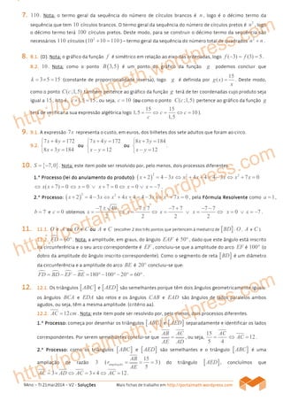 9Ano – TI 21mar2014 – V2 - SoluçõesSoluçõesSoluçõesSoluções Mais fichas de trabalho em http://portalmath.wordpress.comhttp://portalmath.wordpress.comhttp://portalmath.wordpress.comhttp://portalmath.wordpress.com
7777.... 110. Nota: o termo geral da sequência do número de círculos brancos é n , logo é o décimo termo da
sequência que tem 10 círculos brancos. O termo geral da sequência do número de círculos pretos é
2
n , logo
o décimo termo terá 100 círculos pretos. Deste modo, para se construir o décimo termo da sequência são
necessários 110 círculos (
2
10 10 110+ = ) – termo geral da sequência do número total de quadrados
2
n n+ .
8888.... 8888....1111.... ((((DDDD)))). Nota: o gráfico da função f é simétrico em relação ao eixo das ordenadas, logo ( 3) (3) 5f f− = = .
8888....2222.... 10. Nota: como o ponto ( )3,5B é um ponto do gráfico da função g podemos concluir que
3 5 15k = × = (constante de proporcionalidade inversa), logo g é definida por
15
( )g x
x
= . Deste modo,
como o ponto ( ;1,5)C c também pertence ao gráfico da função g terá de ter coordenadas cujo produto seja
igual a 15, isto é, 1,5 15c× = , ou seja, 10c = (ouououou como o ponto ( ;1,5)C c pertence ao gráfico da função g
terá de verificar a sua expressão algébrica logo
15 15
1,5 10
1,5
c c
c
= ⇔ = ⇔ = ).
9999.... 9999....1.1.1.1. A expressão 7x representa o custo, em euros, dos bilhetes dos sete adultos que foram ao circo.
9999....2.2.2.2.
7 4 172
8 3 184
x y
x y
+ =

+ =
ouououou
7 4 172
12
x y
x y
+ =

− =
ouououou
8 3 184
12
x y
x y
+ =

− =
.
10101010.... { }7,0S = − . Nota: este item pode ser resolvido por, pelo menos, dois processos diferentes.
1111....º Processoº Processoº Processoº Processo (lei do anulamento do produto)(lei do anulamento do produto)(lei do anulamento do produto)(lei do anulamento do produto):::: ( )
2 2 2
2 4 3 4 4 4 3 7 0x x x x x x x+ = − ⇔ + + = − ⇔ + =
( 7) 0x x⇔ + = 0 7 0x x⇔ = ∨ + = ⇔ 0 7x x= ∨ = − .
2222....º Processo:º Processo:º Processo:º Processo: ( )
2 2 2
2 4 3 4 4 4 3 7 0x x x x x x x+ = − ⇔ + + = − ⇔ + = , pela Fórmula ResolventeFórmula ResolventeFórmula ResolventeFórmula Resolvente como 1a = ,
7b = e 0c = obtemos
7 49
2
x
− ±
= ⇔
7 7
2
x
− ±
= ⇔
7 7 7 7
2 2
x x
− + − −
= ∨ = ⇔ 0 7x x= ∨ = − .
11111111.... 11111111....1111.... O e A ouououou O e C ouououou A e C (escolher 2 dos três pontos que pertencem à mediatriz de [ ]BD : O , A e C ).
11111111....2222.... 60FD = ° . Nota: a amplitude, em graus, do ângulo EAF é 50° , dado que este ângulo está inscrito
na circunferência e o seu arco correspondente é EF , concluiu-se que a amplitude do arco EF é 100° (o
dobro da amplitude do ângulo inscrito correspondente). Como o segmento de reta [ ]BD é um diâmetro
da circunferência e a amplitude do arco BE é 20° concluiu-se que:
180 100 20 60FD BD EF BE= − − = ° − ° − ° = °.
12121212.... 12121212....1111.... Os triângulos [ ]ABC e [ ]AED são semelhantes porque têm dois ângulos geometricamente iguais:
os ângulos BCA e EDA são retos e os ângulos CAB e EAD são ângulos de lados paralelos ambos
agudos, ou seja, têm a mesma amplitude. (critério aa).
12121212....2222.... 12AC cm= . Nota: este item pode ser resolvido por, pelo menos, dois processos diferentes.
1111....º Processo:º Processo:º Processo:º Processo: começa por desenhar os triângulos [ ]ABC e [ ]AED separadamente e identificar os lados
correspondentes. Por serem semelhantes conclui-se que
AB AC
AE AD
= , ou seja,
15
5 4
AC
= 12AC⇔ = .
2222....º Processo:º Processo:º Processo:º Processo: como os triângulos [ ]ABC e [ ]AED são semelhantes e o triângulo [ ]ABC é uma
ampliação de razão 3 (
15
3
5
ampliação
AB
r
AE
= = = ) do triângulo [ ]AED , concluímos que
3 3 4 12AC AD AC AC= × ⇔ = × ⇔ = .
http://portalmath.wordpress.com
http://portalmath.wordpress.com
http://portalmath.wordpress.com
 