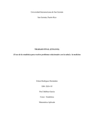 Universidad Interamericana de San Germán

                               San Germán, Puerto Rico




                           TRABAJO FINAL (ENSAYO):

El uso de la estadística para resolver problemas relacionados con la salud y la medicina




                              Eileen Rodríguez Hernández

                                    E00- 2824- 85

                                 Prof. Balbino García

                                  Curso: Estadística

                                 Matemática Aplicada
 