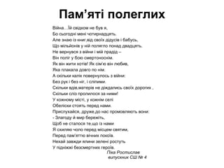 Війна Він був малим,та на війну пішов. Ніхто не знав,що там його чекає. Він з сумом йшов, а мати за двором Всю вулицю сльозами умиває Ось рік пройшов, А за ним і другий йде. А мати сина із війни чекає,  Волосся сиве  у косу сплете, Іконі молиться і тихо промовляє: “  О Боже милий ,дай же сил йому Від ворога піти як можна далі, Стежинку вирівняй,щоб він же не спіткнувсь, Додому поверни його,благаю!” Так мати Богові молилась день і ніч, А син додому йшов,він повернувся І на поріг той самий син вернувся,  І матері він мило посміхнувся, І розповів їй все , від “ А” до “я”: Як вороги в полон його забрали, Як він утік,куди він йшов, Як сяйво Боже світ заполонило, Як ворогам їх очі осліпило, Як диявольськії душі оніміли, І перемогу чесно здобули всі ми , в бою завзятому усі чотири роки За волю й чесність нашої землі Ми пролили червонії потоки. Ольга Вовк випускниця колегіму “Лідер” 