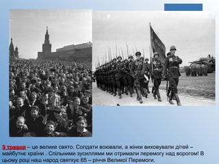 9 травня  – це велике свято. Солдати воювали, а жінки виховували дітей – майбутнє країни . Спільними зусиллями ми отримали перемогу над ворогом! В цьому році наш народ святкує 65 – річчя Великої Перемоги.  