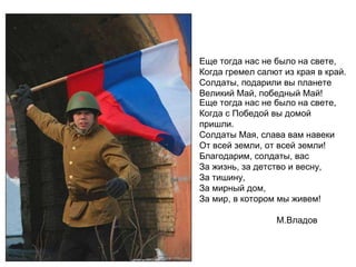 Еще тогда нас не было на свете, Когда гремел салют из края в край. Солдаты, подарили вы планете Великий Май, победный Май! Еще тогда нас не было на свете, Когда с Победой вы домой пришли. Солдаты Мая, слава вам навеки От всей земли, от всей земли! Благодарим, солдаты, вас За жизнь, за детство и весну, За тишину, За мирный дом, За мир, в котором мы живем!   М.Владов 