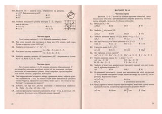 1.11. Відрізок АС— діаметр кола, зображеного на рисунку,
а = 55°. Яка величина кута Р?
А 75° Б 55°
В 35° Г 65°
1.12. Знайдіть координати різниці векторів а і Ь, зображе-
них на рисунку.
А (-5; -1) ' Б (5; 1)
В(1;7) Г (-1; 7)
Частина друга
Розв яжіть завдання 2.1-2.4. Відповідь запишіть у бланк.
2.1. Яку суму грошей слід поставши в банк під 10% річних, щоб через
2 роки на рахунку стало 4840 грн?
2.2. Знайдіть нулі функції у = х4
- 8х;
- 9.
п , Г(х + 3)(х-5)<х(х + 9) + 7,
2.3. Розв язати систему нерівностей ^
[Зх-0,4 < 2(х + 0,4).
2.4. Знайдіть довжину медіани АМ трикутника АВС з вершинами в точках
А(-8; -4), £(10; 6), С(-6; -14).
Частина третя
Розв'язання завдань 3.1-3.3 повинні містити обгрунтування. У
них потрібно записати послідовні логічні дії та пояснення, зробити
посилання на математичні факти. Якщо потрібно, проілюструйте
розв 'язання схемами, графіками, таблицями.
3.1. Два оператори комп'ютерного набору, працюючи разом, набрали руко-
пис посібника за 12 год. За скільки годин може виконати це завдання
кожен оператор, працюючи самостійно, якщо один з них може це зро-
бити на 7 год швидше від іншого?
3.2. Доведіть, що при всіх дійсних значеннях х виконується нерівність
(2х + 5)(2х - 5) - (Зх - 2)2
< 2(х - 12).
3.3. Основи прямокутної трапеції дорівнюють 24 см і 16 см, а діагональ є бі-
сектрисою її гострого кута. Обчисліть площу трапеції.
12
ВАРІАНТ № 14
Частина перша
Завдання 1.1-1.12 мають по чотири варіанти відповідей, з яких
тільки одна відповідь є ПРАВИЛЬНОЮ. Оберіть правильну, на Вашу
думку, відповідь і позначте її у бланку відповідей.
1.1. Обчисліть 5,6-10.
А 50,6 Б 50 В 14 Г 56
1.2. Знайдіть — від числа 500.
4
А 12,5 Б 375 В 125 Г 37,5
1.3. Знайдіть значення виразу х + 0,5;', якщо х = 4, у = -3,4.
А 5,7 Б-5,7 В-2,3 Г 2,3
1.4. Яка пара чисел є розв'язком рівняння 5х + 3>' = 5?
А (2; 1) Б (2;-2) В(-1;2) Г(1;0)
1.5. Спростіть вираз
А 6І2 Б 8^2 В 4І2 Г 12л/2
1.6. Яке з рівнянь не має коренів?
А х2
- 6х + 5 = 0 Б х2
- 9х - 5 = 0 Вх2
-4х + 4 = 0 Г х 2
- 2 х + 9 = 0
1.7. Оцініть значення виразу 4а - 1, якщо 1 < а < 5.
А 4 < 4а - 1 < 20 Б 3 < 4 а - 1 < 1 9
В -19 < 4а - 1 < - 3 Г 0 < 4а - 1 < 4
1.8. Знайдіть п'ятий член арифметичної прогресії, перший член якої дорів-
нює 8, а різниця дорівнює 0,5.
А 9 Б 10 В 8,5 Г 9,5
1.9. На рівнинній місцевості з точки, яка знаходиться на землі на відстані
15 м від основи електричної опори, видно цю опору під кутом 45° до го-
ризонту. Яка висота опори?
А 15>/3 м Б 15 м
В 7,5 м Г установити неможливо
1.10. Чому дорівнює менша сторона паралелограма, якщо вона у тричі менша
від іншої сторони, а периметр паралелограма дорівнює 40 см?
20
А 5 см Б 10 см В — см Г 15 см
13
 