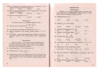 1.10. Катет прямокутного трикутника дорівнює 8 см, а гіпотенуза— 16 см.
Знайдіть проекцію даного катета на гіпотенузу.
А 8 см Б 2 см В 16 см Г 4 см
1.11. Одна з основ трапеції дорівнює 11 см, а її середня лінія — 8 см. Знай-
діть іншу основу трапеції.
А 6,5 см Б 13 см В 5,5 см Г 5 см
1.12. Обчисліть модуль вектора а (2; -8).
А 6 БО В 2л/Ї7 Г 2-УЇ5
Частина друга
Розв 'яжіть завдання 2.1-2.4. Відповідь запишіть у бланк.
х+ х-2
2.1. Розв'яжіть систему нерівностей З 6
2х-9<6лг + 3.
< 2 ,
2.2. Чи є число 206 членом арифметичної прогресії 6; 14; 22;...?
2.3. Знайдіть координати точок перетину графіків рівнянь х2
+у2
= 25 і
^ = 2 г - 5 .
2.4. Відрізок МК — середня лінія трикутника АВС (МКВС). Площа трикут-
ника АМК дорівнює 36 см2
. Чому дорівнює площа чотирикутника
ВМКС!
Частина третя
Розв'язання завдань 3.1-3.3 повинні містити обґрунтування. У
них потрібно записати послідовні логічні дії та пояснення, зробити
посилання на математичні факти. Якщо потрібно, проілюструйте
розв 'язання схемами, графіками, таблицями.
і і3.1. Доведіть нерівність а + 8 > 2а + 4а, якщо а > 0.
52
52
3.2. Обчисліть суму 52
+ 7 + — 1
— 7 + ....
1 + 52
(і + 52
)
3.3. Перпендикуляр, опущений з вершини прямого кута на гіпотенузу пря-
мокутного трикутника, ділить цей трикутник на два трикутники, площі
яких дорівнюють 1,5 см2
і 13,5 см2
. Знайдіть сторони заданого трикут-
ника.
56
ВАРІАНТ № 24 }
Частина перша
Завдання 1.1-1.12 мають по чотири варіанти відповідей, з яких
тільки одна відповідь є ПРАВИЛЬНОЮ. Оберіть правильну, на Вашу
думку, відповідь і позначте її у бланку відповідей.
1.1. Виконайте ділення 2-І; у.
А 2— Б 1— В З І Г 2^
5 14 2 5
1.2. Запишіть І км + 150 м у метрах.
А 255 м Б 650 м В 250І м Г 300 м
2
1.3. Обчисліть значення виразу (-1,6 + 3,б)3
.
А 8 Б і б В 4 Г 32
1.4. Подайте у вигляді степеня вираз а~10
• а0
: а'5
.
А а~5
Б а2
В а~і5
Г а5
1 с ^ 5 3 0
1.5. Спростіть вираз
а + 6 <Г + 6а
А —-— Б ^ - Г ^
а + 6 а + 6 а(а + 6) а
1.6. Чому дорівнює сума коренів квадратного рівняння 2х2
+ 6х - 15 = 0?
АЗ Б - З В 15 Г -—
2
1.7. Відомо, що а < Ь. Яка з нерівностей є істинна?
А.а + 1 > Ь + 1 Б -1а > -1Ь В-1а<-1Ь Г->-
7 7
к
1.8. При яких значеннях к графік функції у = — проходить через точку
X
А - 4 Б 4 В-14 Гне існує
1.9. Знайдіть діагональ прямокутника зі сторонами 6 см і 8 см.
А 14 см Б 10 см В 16 см Г 8 сй
57
 