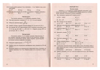 1.11. Сторона ромба дорівнює 5 см, а діагональ — 8 см. Знайдіть іншу діаго-
наль ромба.
А 2>/7 Б 10 см В 6 см Г 3 см
1.12. Відстань між точками/4(2; 2) і В(-2; у) дорівнює 5. Знайдіть значення у.
А -1; 5 Б - 2 В 6 Г -3; З
Частина друга
Розв'яжіть завдання 2.1-2.4. Відповідь запишіть у бланк.
2.1. При яких значеннях Ь рівняння 5л:2
+ Ьх + 20 = 0 не має коренів?
ЗО6
2.2. Обчисліть значення виразу — -.К
' 10 •15
2.3. Знайдіть медіану і середнє значення вибірки 35; 32; 48; 50; 56; 43; 2.
2.4. На сторонах АВ і ВС паралелограма АВСО позначено відповідно точки
М і К так, що АМ: МВ = 1 : 3 , ВК: КС = 2 : 3 . Виразіть вектор ~КМ че-
рез вектори АВ = а і АО = Ь.
Частина третя
Розв'язання завдань 3.1-3.3 повинні містити обґрунтування. У
них потрібно записати послідовні логічні дії та пояснення, зробити
посилання на математичні факти. Якщо потрібно, проілюструйте
розв 'язання схемами, графіками, таблицями.
хА
+2х3
-Зх2
3.1. Побудуйте графік функції у = - .
х
3.2. Знайдіть суму всіх натуральних трицифрових чисел, менших від 320, які
кратні 3.
3.3. Бісектриса прямого кута прямокутного трикутника ділить гіпотенузу на
відрізки завдовжки 3 см і 4 см. Знайдіть радіус кола, вписаного у трику-
тник.
12
ВАРІАНТ № 6
Частина перша
Завдання 1.1-1.12 мають по чотири варіанти відповідей, з яких
тільки одна відповідь є ПРАВИЛЬНОЮ. Оберіть правильну, на Вашу
думку, відповідь і позначте її у бланку відповідей.
1.1. Яка з наведених нерівностей є неправильною?
А 3210 >-40425 Б — < —
2 З
В -л/з > -уі5 Г 0,5~2
> 1
1.2. Яке з рівнянь не має коренів?
А-5дг= л/з Б 0 • дг = 3 В 0 • х = 0 Г 0,5 • х = 0
1.3. Через яку точку проходить графік рівняння Зу - 5х = 5?
А (-2; 5) Б (5; 2) В (2; 5) Г (2; -5)
1.4. Спростіть вираз (5а + 5) - (2 + а).
А 4а + З Б 2а + З В 4а+ 7 Г2а + 7
52
53
1.5. Виконайте ділення: —г-:—-
а2
а8
А — Б — В 5а4
Г 5а6
5 5
1.6. Розв'яжіть рівняння їх2
= 18.
АЗ Б - З В 9 . Г - 3 ; 3
1.7. Оцініть значення виразу х - 3, якщо 8 < х < 13.
А - 1 0 < х - 3 < - 5 Б 2 < х - 3 < 10
В 5 < х - 3 < 10 Г 5 <х < 10
1.8. У шкільному баскетбольному турнірі брало участь 10 команд, кожна з
яких зіграла один матч з кожною з решти команд. Скільки всього матчів
було зіграно?
А 100 матчів Б 90 матчів В 50 матчів Г 45 матчів
1.9. Знайдіть уписаний у коло кут, якщо він спирається на дуту, яка становить
1
- кола.
З
А 120° Б 60° В 90° Г 30°
1.10. Довжина кола дорівнює 6л см. Знайдіть площу відповідного круга.
А 9л см2
Б 6л см2
В Зл см2
Г 18л см2
13
 
