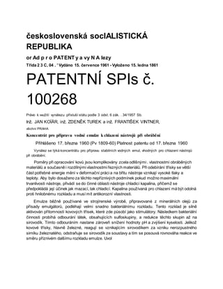 československá socIALISTICKÁ
REPUBLIKA
or Ad p r o PATENT y a vy N A lezy
Třída 2 3 C, 04 . ' Vydáno 15. července 1961 - Vyloženo 15. ledna 1861
PATENTNÍ SPIs č.
100268
Právo k vvužití vynálezu přísluší státu podle 3 odst. 6 zák. . 34/1957 Sb.
Inž. JAN KOÍÄR, inž. ZDENĚK TUREK a inž. FRANTIŠEK VINTNER,
všichni PRAHA
Koncentrát pro přípravu vodné emulze k chlazení nástrojů při obrábění
Přihlášeno 17. března 1960 (Pv 1809-60) Platnost patentu od 17. března 1960
Vynález se týká koncentrátu pro přípravu stabilních vodných emul, vhodných pro chlazení nástrojů
při obrábění.
Poměry při opracování kovů jsou komplikovány zcela odlišnými . vlastnostmi obráběných
materiálů a současně i rozdílnými vlastnostmi řezných materiálů. Při odebírání třísky se větší
část potřebné energie mění v deformační práci a na břitu nástroje vznikají vysoké tlaky a
teploty. Aby bylo dosaženo za těchto nepříznivých podmínek pokud možno maximální
trvanlivosti nástroje, přivádí se do činné oblasti nástroje chladicí kapalina, přičemž se
předpokládá její účinek jak mazací, tak chladicí. Kapalina používaná pro chlazení má být odolná
proti hnilobnému rozkladu a musí mít antikorozní vlastnosti.
Emulze běžně používané ve strojírenské výrobě, připravované z minerálních olejů za
přísady emulgátorů, podléhají velmi snadno bakteriálnímu rozkladu. Tento rozklad je silně
aktivován přítomností kovových třísek, které zde působí jako stimulátory. Následkem bakteriální
činnosti probíhá odbourání látek, obsahujících sulfoskupiny, a redukce těchto skupin až na
sirovodík. Tímto odbouráním nastane zároveň snížení hodnoty pH a zvýšení kyselosti. Jelikož
kovové třísky, hlavně železné, reagují se vznikajícím sirovodíkem za vzniku nerozpustného
sirníku železnatého, odstraňuje se sirovodík ze soustavy a tím se posouvá rovnováha reakce ve
směru příznivém dalšímu rozkladu emulze. Uvol
 