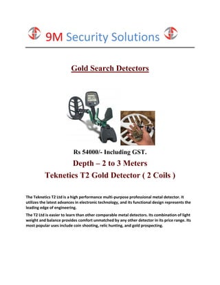 9M Security Solutions
Gold Search Detectors
Rs 54000/- Including GST.
Depth – 2 to 3 Meters
Teknetics T2 Gold Detector ( 2 Coils )
The Teknetics T2 Ltd is a high performance multi-purpose professional metal detector. It
utilizes the latest advances in electronic technology, and its functional design represents the
leading edge of engineering.
The T2 Ltd is easier to learn than other comparable metal detectors. Its combination of light
weight and balance provides comfort unmatched by any other detector in its price range. Its
most popular uses include coin shooting, relic hunting, and gold prospecting.
 