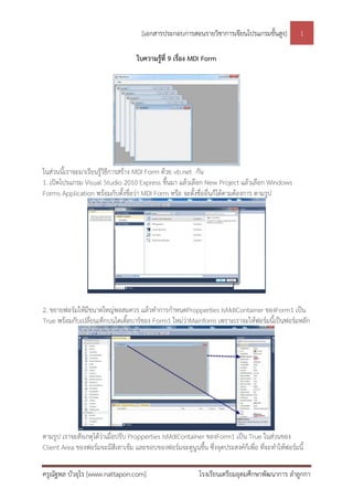 [เอกสารประกอบการสอนรายวิชาการเขียนโปรแกรมขั้นสูง]           1

                                    ใบความรู้ที่ 9 เรื่อง MDI Form




ในส่วนนี้เราจะมาเรียนรู้วิธีการสร้าง MDI Form ด้วย vb.net กัน
1. เปิดโปรแกรม Visual Studio 2010 Express ขึ้นมา แล้วเลือก New Project แล้วเลือก Windows
Forms Application พร้อมกับตั้งชื่อว่า MDI Form หรือ จะตั้งชื่ออื่นก็ได้ตามต้องการ ตามรูป




2. ขยายฟอร์มให้มีขนาดใหญ่พอสมควร แล้วทาการกาหนดPropperties IsMdiContainer ของForm1 เป็น
True พร้อมกับเปลี่ยนเท็กบนไตเติลบาร์ของ Form1 ใหม่ว่าMainform เพราะเราจะให้ฟอร์มนี้เป็นฟอร์มหลัก
                               ้




ตามรูป เราจะสังเกตุได้ว่าเมื่อปรับ Propperties IsMdiContainer ของForm1 เป็น True ในส่วนของ
Client Area ของฟอร์มจะมีสีเทาเข้ม และขอบของฟอร์มจะดูนูนขึ้น ซึ่งจุดประสงค์กเ็ พื่อ ทีจะทาให้ฟอร์มนี้
                                                                                     ่

ครูณัฐพล บัวอุไร [www.nattapon.com]                         โรงเรียนเตรียมอุดมศึกษาพัฒนาการ ลาลูกกา
 