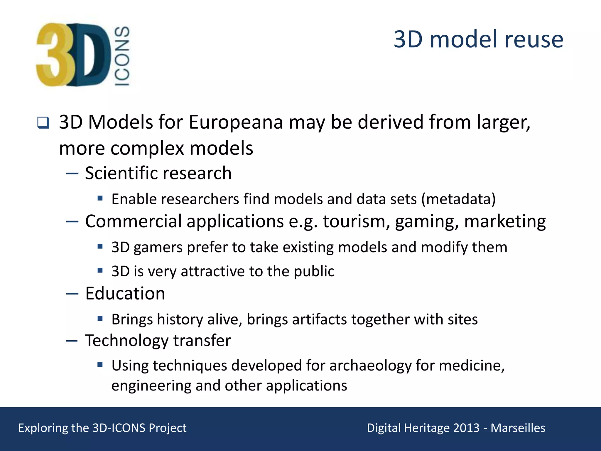 3D model reuse


3D Models for Europeana may be derived from larger,
more complex models
– Scientific research
 Enable researchers find models and data sets (metadata)

– Commercial applications e.g. tourism, gaming, marketing
 3D gamers prefer to take existing models and modify them
 3D is very attractive to the public

– Education

 Brings history alive, brings artifacts together with sites

– Technology transfer

 Using techniques developed for archaeology for medicine,
engineering and other applications
Exploring the 3D-ICONS Project

Digital Heritage 2013 - Marseilles

 