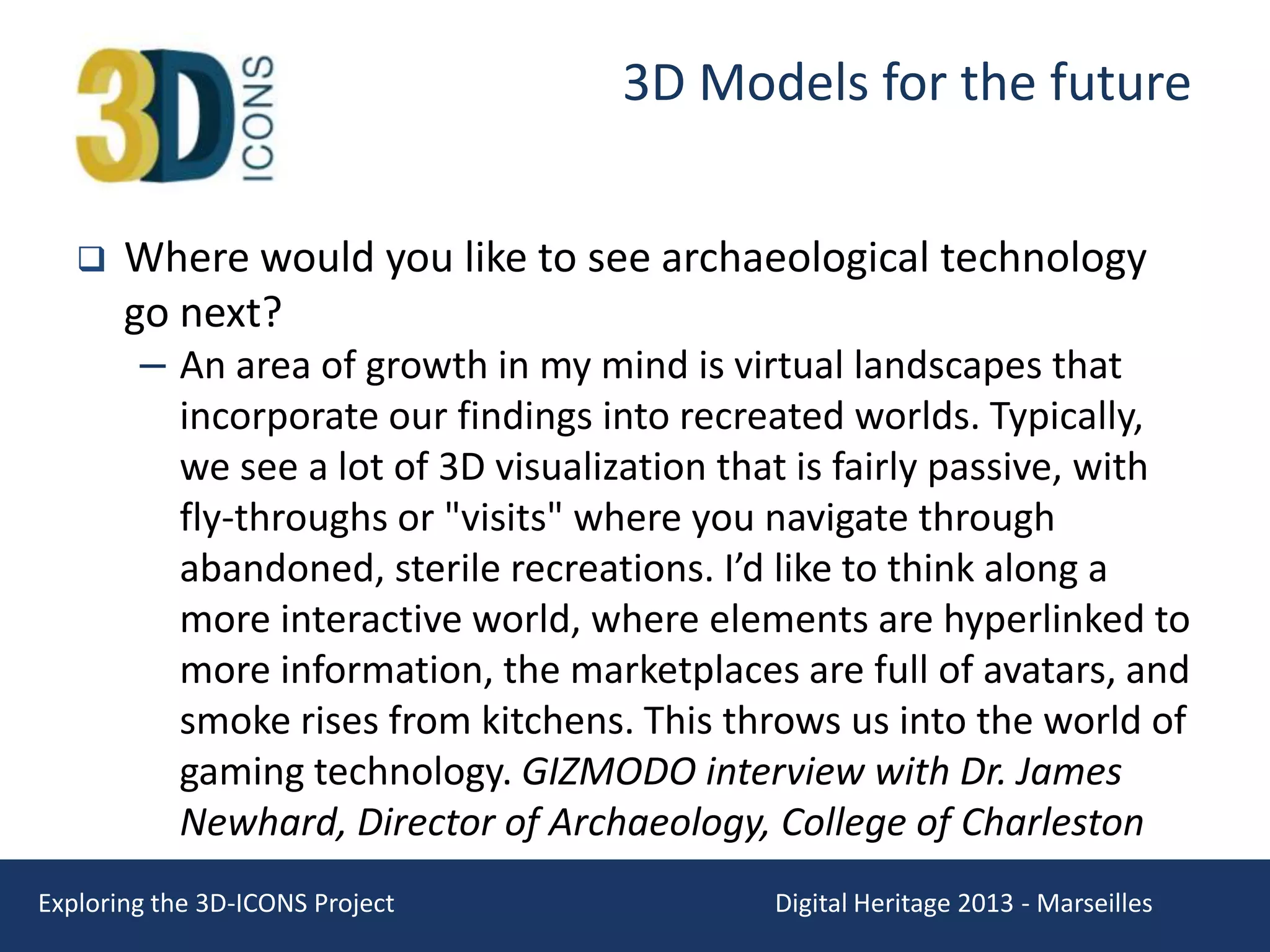 3D Models for the future


Where would you like to see archaeological technology
go next?
– An area of growth in my mind is virtual landscapes that
incorporate our findings into recreated worlds. Typically,
we see a lot of 3D visualization that is fairly passive, with
fly-throughs or "visits" where you navigate through
abandoned, sterile recreations. I’d like to think along a
more interactive world, where elements are hyperlinked to
more information, the marketplaces are full of avatars, and
smoke rises from kitchens. This throws us into the world of
gaming technology. GIZMODO interview with Dr. James
Newhard, Director of Archaeology, College of Charleston

Exploring the 3D-ICONS Project

Digital Heritage 2013 - Marseilles

 