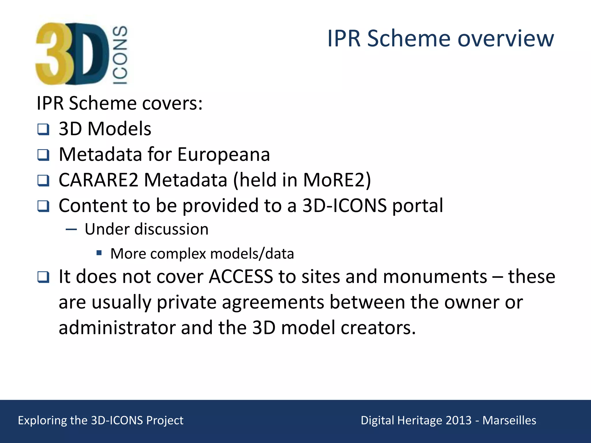 IPR Scheme overview
IPR Scheme covers:
 3D Models
 Metadata for Europeana
 CARARE2 Metadata (held in MoRE2)
 Content to be provided to a 3D-ICONS portal
– Under discussion

 More complex models/data


It does not cover ACCESS to sites and monuments – these
are usually private agreements between the owner or
administrator and the 3D model creators.

Exploring the 3D-ICONS Project

Digital Heritage 2013 - Marseilles

 