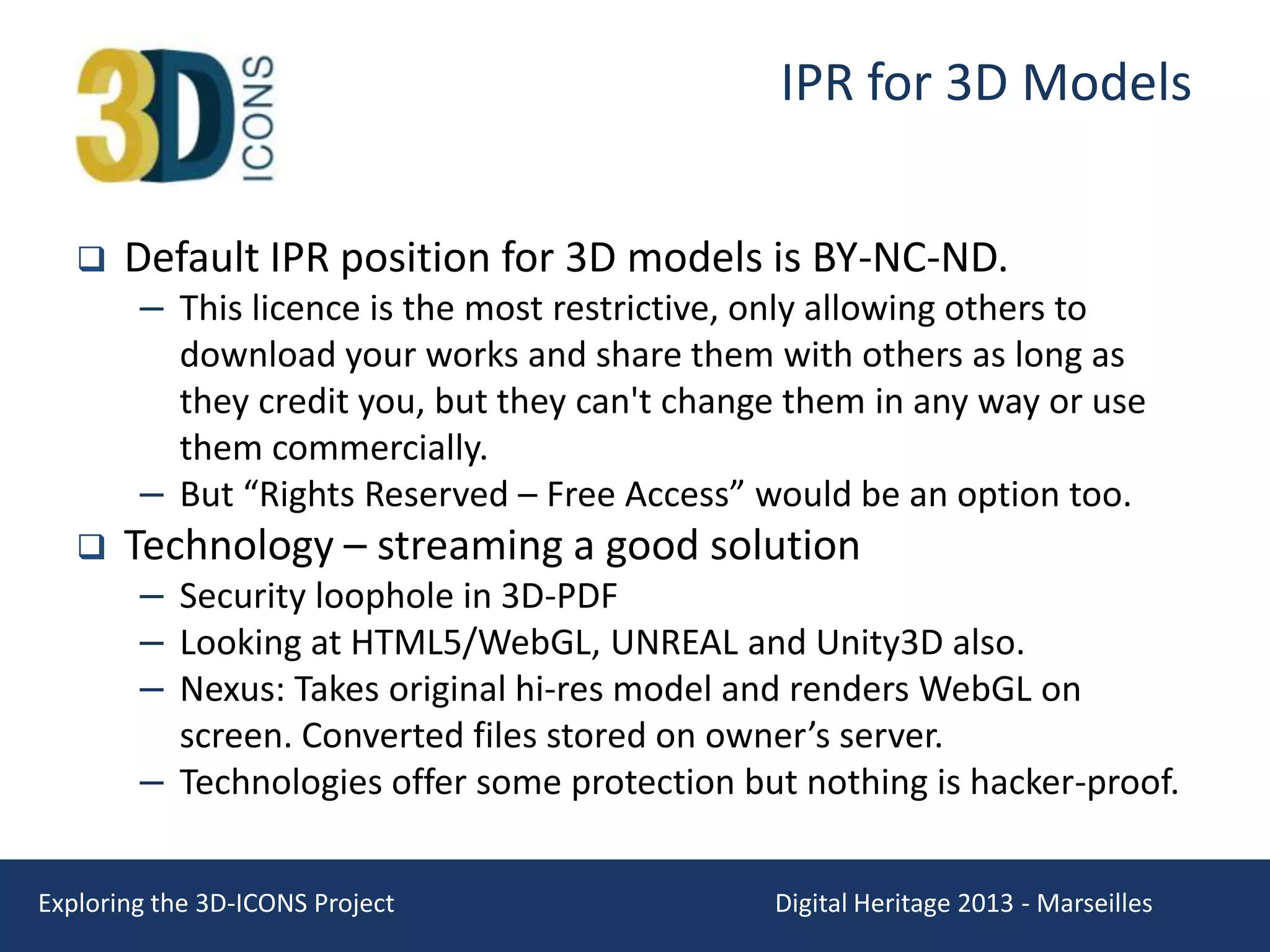 IPR for 3D Models


Default IPR position for 3D models is BY-NC-ND.

– This licence is the most restrictive, only allowing others to
download your works and share them with others as long as
they credit you, but they can't change them in any way or use
them commercially.
– But “Rights Reserved – Free Access” would be an option too.



Technology – streaming a good solution

– Security loophole in 3D-PDF
– Looking at HTML5/WebGL, UNREAL and Unity3D also.
– Nexus: Takes original hi-res model and renders WebGL on
screen. Converted files stored on owner’s server.
– Technologies offer some protection but nothing is hacker-proof.

Exploring the 3D-ICONS Project

Digital Heritage 2013 - Marseilles

 