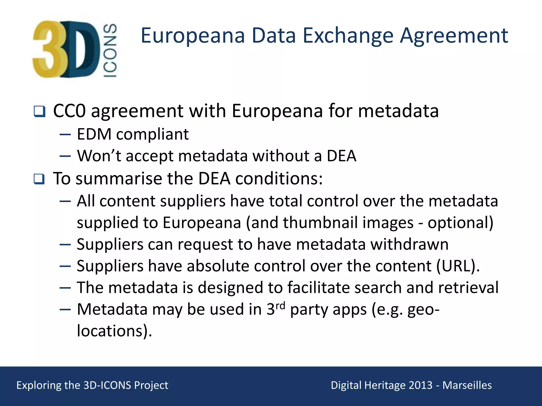 Europeana Data Exchange Agreement




CC0 agreement with Europeana for metadata

– EDM compliant
– Won’t accept metadata without a DEA
To summarise the DEA conditions:
– All content suppliers have total control over the metadata
–
–
–
–

supplied to Europeana (and thumbnail images - optional)
Suppliers can request to have metadata withdrawn
Suppliers have absolute control over the content (URL).
The metadata is designed to facilitate search and retrieval
Metadata may be used in 3rd party apps (e.g. geolocations).

Exploring the 3D-ICONS Project

Digital Heritage 2013 - Marseilles

 