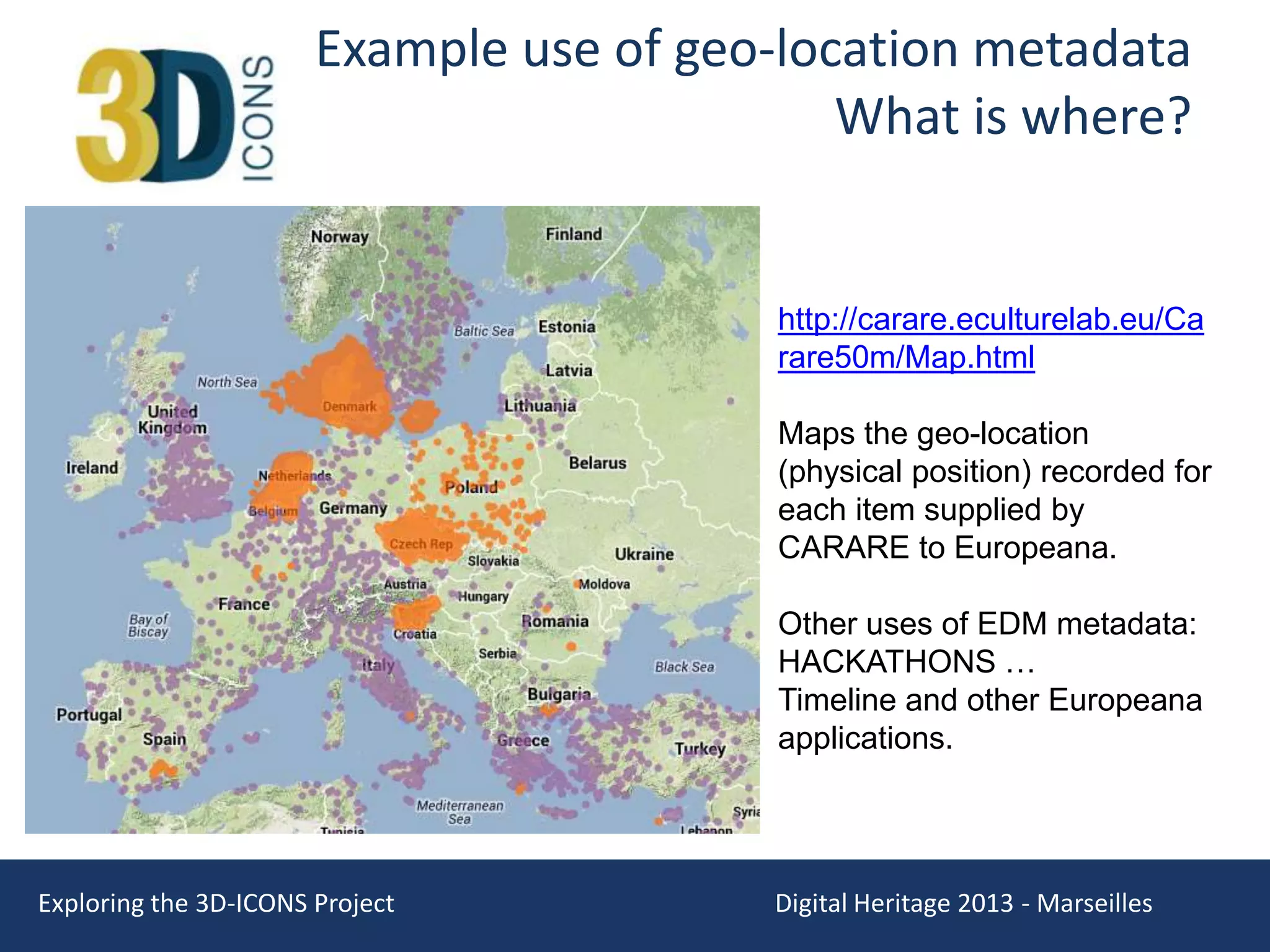 Example use of geo-location metadata
What is where?

http://carare.eculturelab.eu/Ca
rare50m/Map.html
Maps the geo-location
(physical position) recorded for
each item supplied by
CARARE to Europeana.
Other uses of EDM metadata:
HACKATHONS …
Timeline and other Europeana
applications.

Exploring the 3D-ICONS Project

Digital Heritage 2013 - Marseilles

 