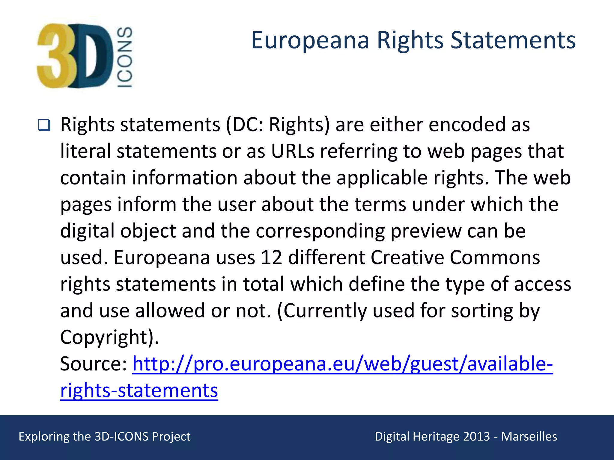 Europeana Rights Statements


Rights statements (DC: Rights) are either encoded as
literal statements or as URLs referring to web pages that
contain information about the applicable rights. The web
pages inform the user about the terms under which the
digital object and the corresponding preview can be
used. Europeana uses 12 different Creative Commons
rights statements in total which define the type of access
and use allowed or not. (Currently used for sorting by
Copyright).
Source: http://pro.europeana.eu/web/guest/availablerights-statements

Exploring the 3D-ICONS Project

Digital Heritage 2013 - Marseilles

 