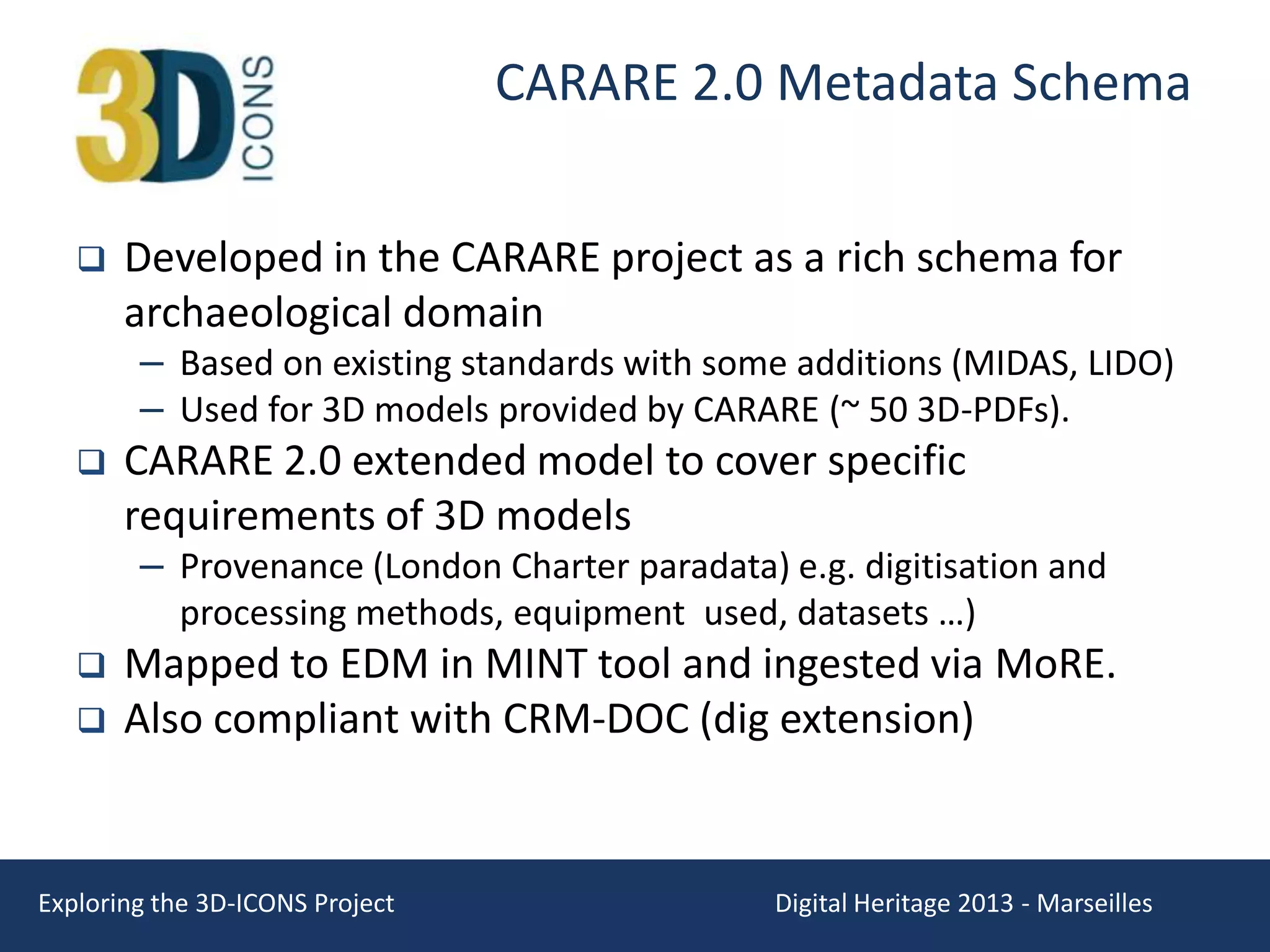 CARARE 2.0 Metadata Schema


Developed in the CARARE project as a rich schema for
archaeological domain

– Based on existing standards with some additions (MIDAS, LIDO)
– Used for 3D models provided by CARARE (~ 50 3D-PDFs).



CARARE 2.0 extended model to cover specific
requirements of 3D models

– Provenance (London Charter paradata) e.g. digitisation and
processing methods, equipment used, datasets …)




Mapped to EDM in MINT tool and ingested via MoRE.
Also compliant with CRM-DOC (dig extension)

Exploring the 3D-ICONS Project

Digital Heritage 2013 - Marseilles

 