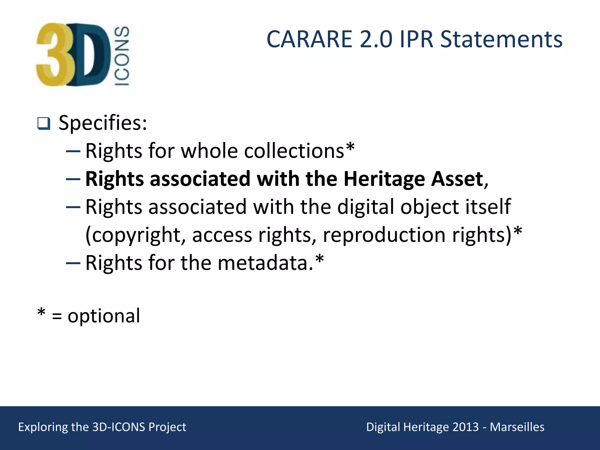 CARARE 2.0 IPR Statements


Specifies:
– Rights for whole collections*
– Rights associated with the Heritage Asset,
– Rights associated with the digital object itself
(copyright, access rights, reproduction rights)*
– Rights for the metadata.*

* = optional

Exploring the 3D-ICONS Project

Digital Heritage 2013 - Marseilles

 