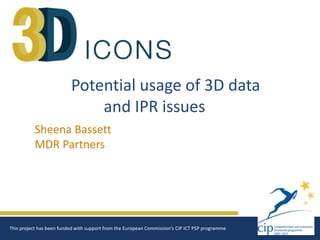 Potential usage of 3D data
and IPR issues
Sheena Bassett
MDR Partners

This project has been funded with support from the European Commission‘s CIP ICT PSP programme

 