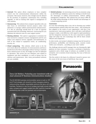 COLLABORATION
• Internal: This option allows employees to have complete
control over the communications infrastructure within the
enterprise. This means, however, that a budget must be allotted
for the purchase of equipment, maintenance fees, including
upgrades, as well as training with regard to management of
such solution.
• Outsourcing: This solution frees computer specialists who can
then focus on well-defined internal projects rather than
administer or manage unified communications infrastructures.
It is also an advantage should there be a lack of expertise
associated with this technology. Moreover, outsourcing lets you
eliminate the inherent costs of a user support system.
• Hosting solution: This option is appropriate to minimize the
time invested in computer resource management and lets you
reduce costs related to servers, upgrades, and maintenance, as
well as fees related to equipment rooms, air conditioning,
security, etc.
• Cloud computing: This solution, which seems to be the
new trend, allows for unification of communications and hence
benefit from all of these advantages without having to maintain
heavy infrastructures on site; the budget can then be dedicated
to operations. This service lets you eliminate costs related to
equipment and their installation, as well as licence fees for
software and maintenance. Also, many personalized solutions
are now available.
• Hybrid solution: An interesting avenue for an enterprise using
an old TDM-type telephone system but wishing to benefit from
the advantages of unified communications, without adding
management complexity. This solution lets you keep a PBX all
the while taking advantage of all the benefits and advantages of
a cloud computing service.
Conclusion
It is true that technology plays a key role in choosing your unified
communications solution when the time comes... that of being the
best adapted to the needs of your organisation. And this is the
manufacturers’ main preoccupation. But it will take a well-defined
strategy to make a real difference with regard to rapid assimilation
and the integration necessary, for the users concerned to quickly
adapt and adopt the new technology that will let them remain
efficient and competitive.
In other words, your project’s adoption strategy must be focused on
performance, profitability and obtaining quick, concrete results
within your enterprise... according to your users’ reality!
The challenge telecom and IT managers face are choosing the right
platform for their enterprise. Currently, a multitude of platforms,
equipment and a whole range of software are available for their
enterprise, not to mention cloud computing. Not easy to find your
way around!
This first article is the basis of a reflection I intend to pursue over
the course of the next issues of InfoTelecom. Stay tuned!
MARCH 2014 15
Every Call Matters. Protecting your investment with our
most advanced IP Business Communications Solution.
The KX-NS1000 business communication server is built on SIP
and IP technologies with powerful unified messaging desktop
tools providing versatile, expandable solutions that grow with your
business. Panasonic’s new line of wireless terminals include business
style, compact and rugged models that offer maximum business
productivity even under the harshest work environments.
panasonic.ca SOLUTIONS FOR BUSINESS COMMUNICATIONS
KX-UDT131KX-UDT121 KX-NS1000KX-UT670
42825zx_infotel-9 3/12/14 9:14 AM Page 15
 